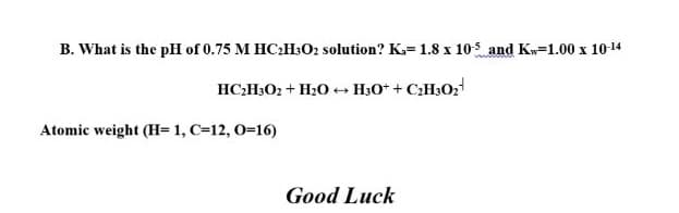 B. What is the pH of 0.75 M HC:H:O2 solution? K.=1.8 x 105 and Kw=1.00 x 10-14
HC:H3O2 + H20 + H3O* + C¿H3O;
Atomic weight (H=1, C=12, 0=16)
Good Luck
