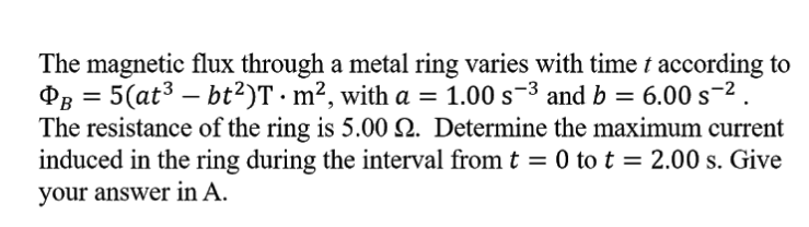 The magnetic flux through a metal ring varies with time t according to
Pg = 5(at3 – bt²)T · m², with a =
The resistance of the ring is 5.00 Q. Determine the maximum current
induced in the ring during the interval from t = 0 to t = 2.00 s. Give
1.00 s-3 and b = 6.00 s-2 .
your answer in A.
