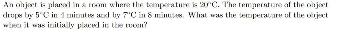 An object is placed in a room where the temperature is 20°C. The temperature of the object
drops by 5°C in 4 minutes and by 7°C in 8 minutes. What was the temperature of the object
when it was initially placed in the room?
