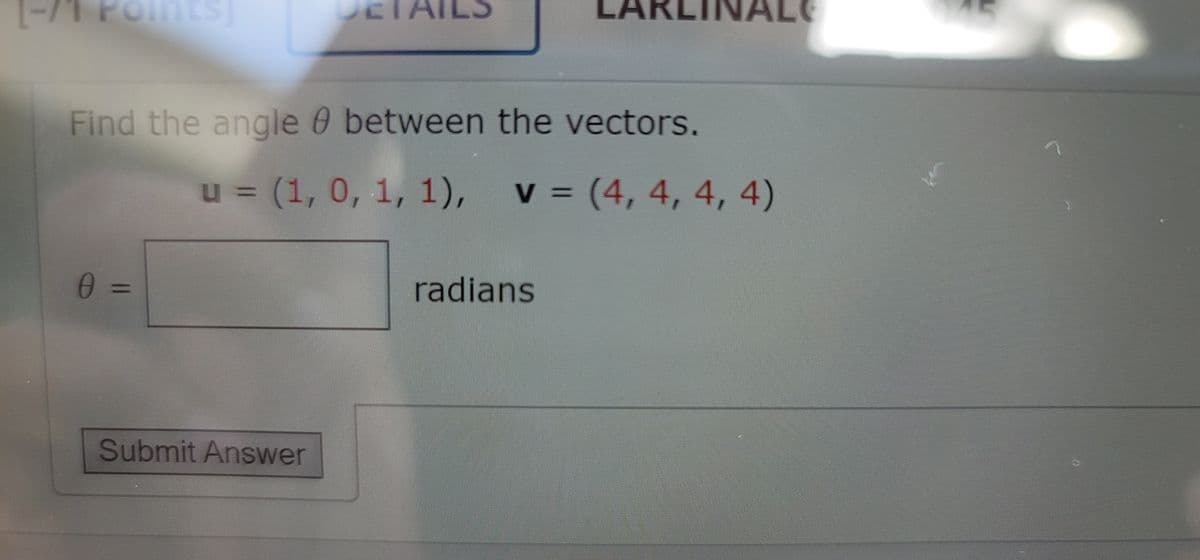 TAILS
LAI
INA
NALE
Find the angle 0 between the vectors.
u = (1, 0, 1, 1), v = (4, 4, 4, 4)
radians
%3D
Submit Answer
