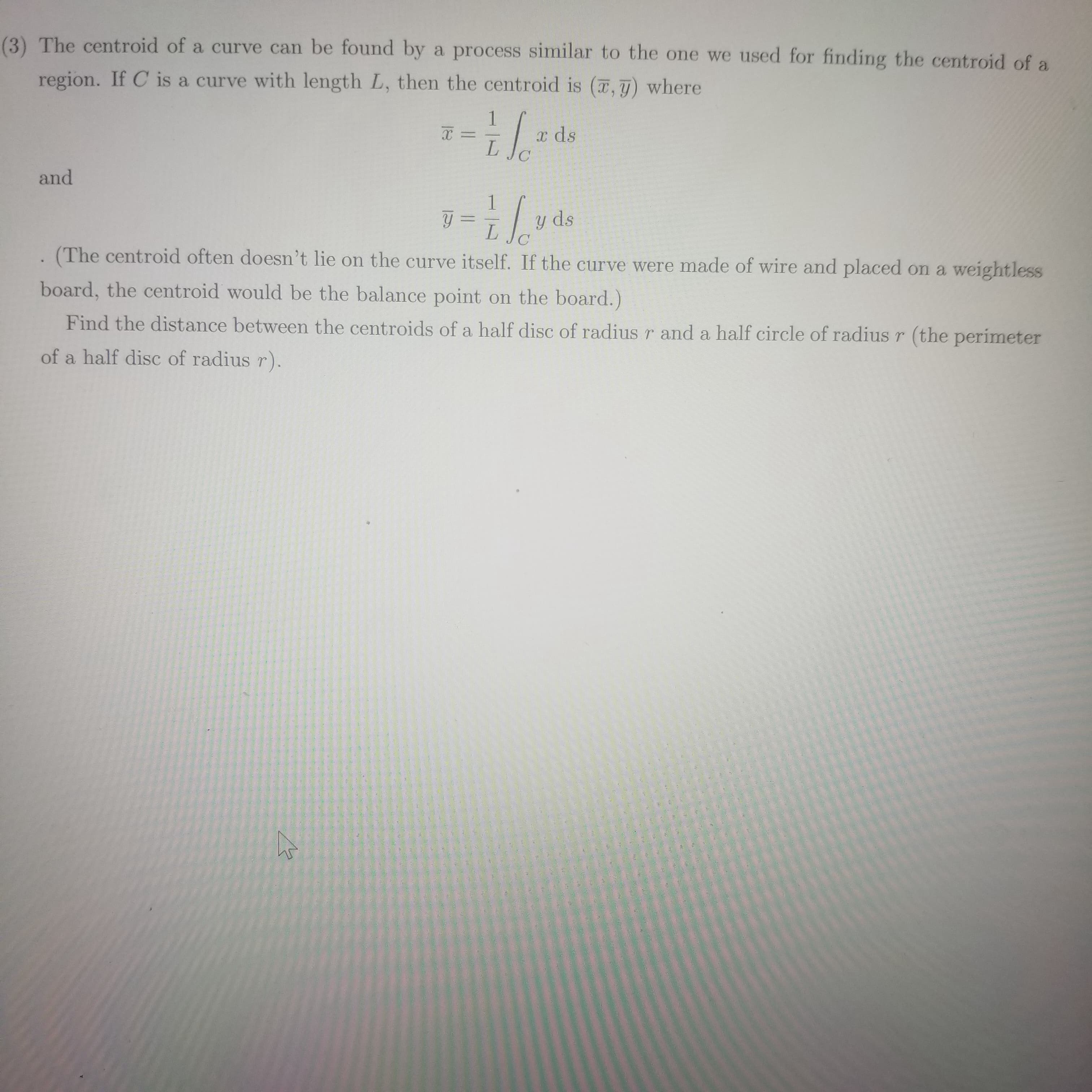 3) The centroid of a curve can be found by a process similar to the one we used for finding the centroid of a
region. If C is a curve with length L, then the centroid is (7,) where
x ds
L.
and
y =
y ds
C
(The centroid often doesn't lie on the curve itself. If the curve were made of wire and placed on a weightless
board, the centroid would be the balance point on the board.)
Find the distance between the centroids of a half disc of radius r and a half circle of radius r (the perimeter
of a half disc of radius r).
