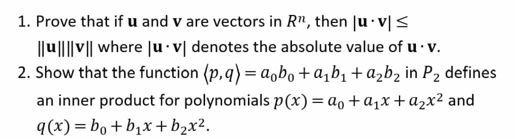 1. Prove that if u and v are vectors in Rn, then |u·v| <
||u|||v|| where ju v| denotes the absolute value of u· v.
2. Show that the function (p,q)=a,bo+a¡b1+ażb2 in P2
defines
an inner product for polynomials p(x)= ao+a1x+a2x² and
q(x)= bo + b,x + b2x².
