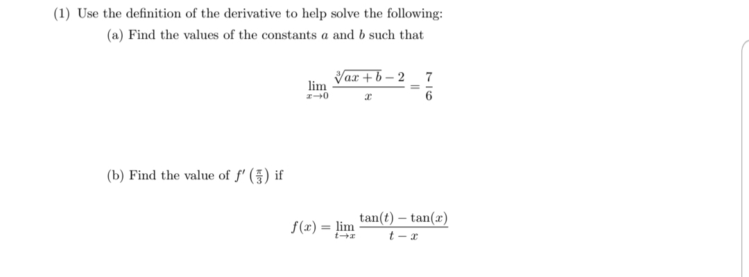 (1) Use the definition of the derivative to help solve the following:
(a) Find the values of the constants a and b such that
Vax + b – 2
7
lim
6.
(b) Find the value of f' () if
tan(t) – tan(x)
f(x) = lim
