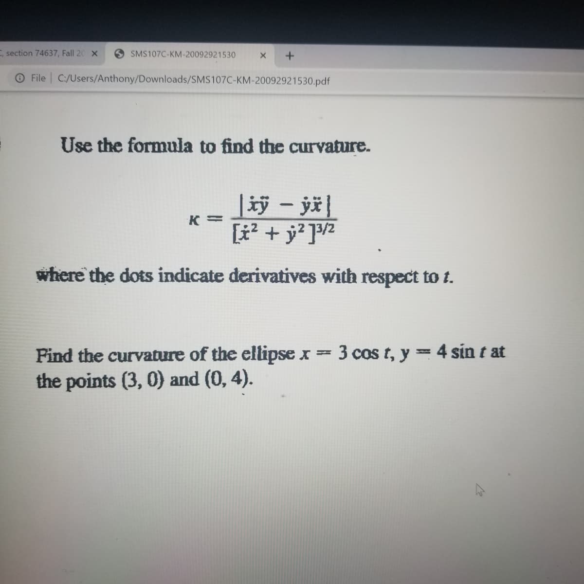 , section 74637, Fall 20 X
SMS107C-KM-20092921530
File C:/Users/Anthony/Downloads/SMS107C-KM-20092921530.pdf
Use the formula to find the curvature.
[t? + j? ]2
where the dots indicate derivatives with respect to t.
Find the curvature of the ellipse x =
3 cos t, y = 4 sin t at
%3D
the points (3, 0) and (0, 4).
