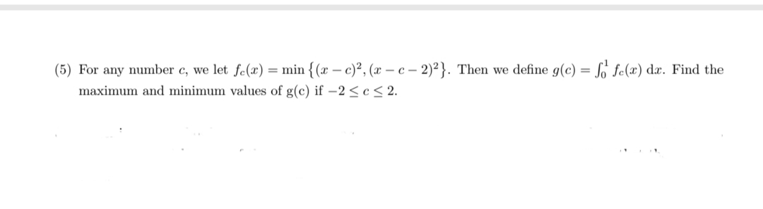 (5) For any number c, we let fe(x) = min {(x – c)², (r – c – 2)² }. Then we define g(c) = So fc(x) dx. Find the
maximum and minimum values of g(c) if -2 <c < 2.
%3D
