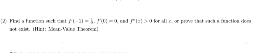 (2) Find a function such that f'(-1) = }, f'(0) = 0, and f"(x) > 0 for all æ, or prove that such a function does
not exist. (Hint: Mean-Value Theorem)
