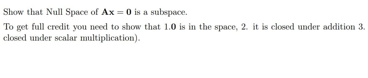 Show that Null Space of Ax = 0 is a subspace.
To get full credit you need to show that 1.0 is in the space, 2. it is closed under addition 3.
closed under scalar multiplication).
