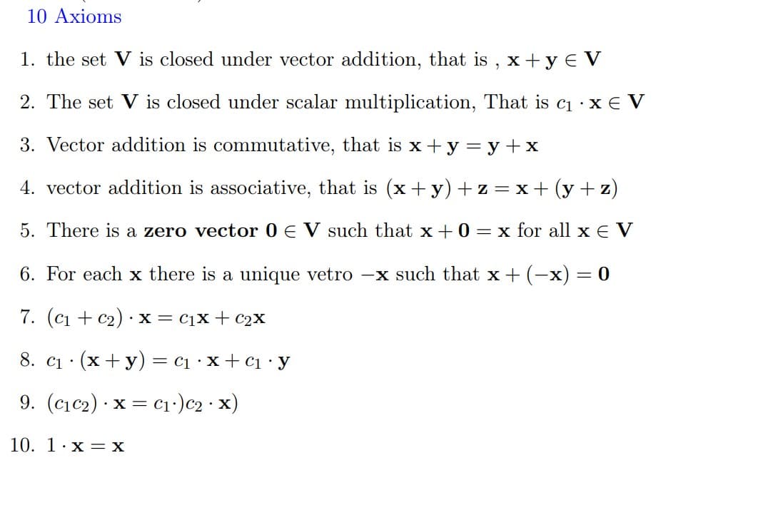 10 Axioms
1. the set V is closed under vector addition, that is , x +y € V
2. The set V is closed under scalar multiplication, That is c1 · x € V
3. Vector addition is commutative, that is x + y = y +x
4. vector addition is associative, that is (x+ y) + z = x+ (y + z)
5. There is a zero vector 0 E V such that x + 0 = x for all x e V
6. For each x there is a unique vetro -x such that x +(-x) = 0
7. (c1 + c2) ·x= cịx+ C2X
8. ci
· (x +y) =
c1 ·x+ C1 •y
9. (cıc2) · x = cı:)c2 · x)
10. 1·x = x
