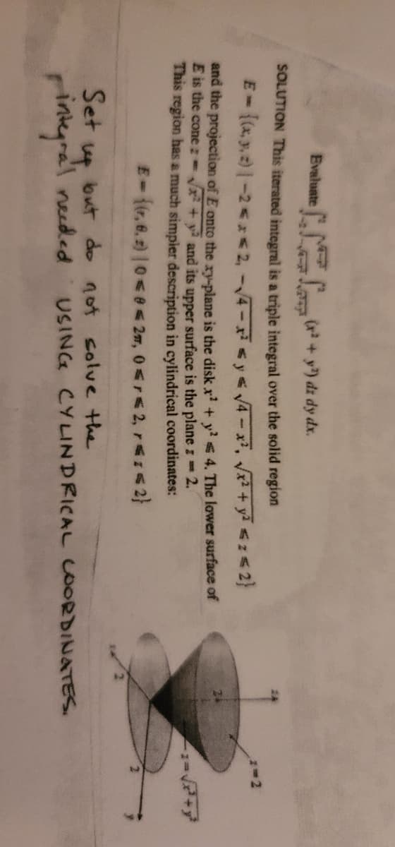 Evaluate
(r+y) dz dy dx.
SOLUTION This iterated integral is a triple integral over the solid region
-(xy2)-2<2, -4-x< y 4-x, + y <z
and the projection of E onto the ry-plane is the disk x' + y 4. The lower surface of
E is the cone :-
Vx + y and its upper surface is the plane z 2.
This region has a much simpier description in cylindrical coordinates:
E-(r, 6. 2) |0< e 27, 0<r< 2,r1<2}
Set
but do not solve the
USING CYLINDRICAL COORDINATES.
pinkyral needed
