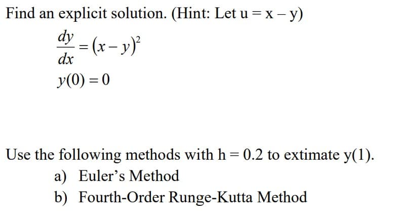 Find an explicit solution. (Hint: Let u = x – y)
dy
= (x- y)
dx
y(0) = 0
Use the following methods with h = 0.2 to extimate y(1).
a) Euler's Method
b) Fourth-Order Runge-Kutta Method
