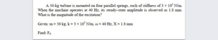 A 50-kg turbine is mounted on four parallel springs, each of stiffness of 3 x 10' N/m
When the machine operates at 40 Hz, its steady-state amplitude is observed as 1.8 mm
What is the magnitude of the excitation?
Given m= 50 kg. k= 3 x 10 N/m, o= 40 Hz, X = 1.8 mm
Find: Fo
