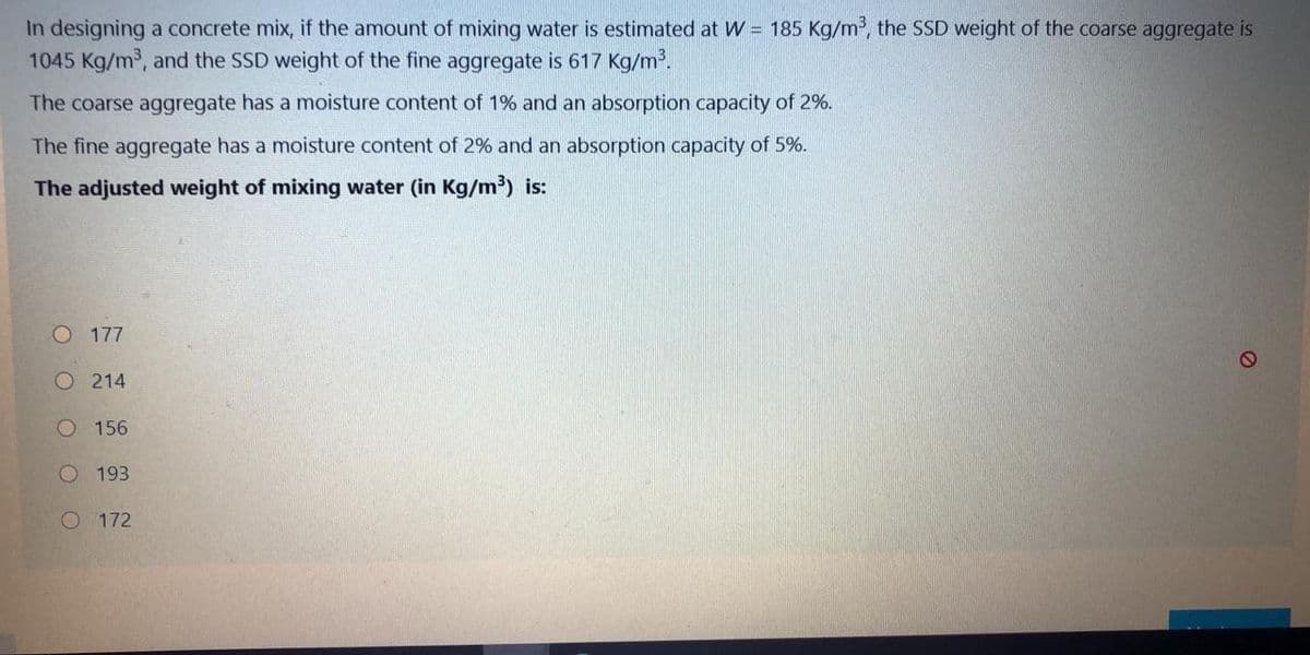 In designing a concrete mix, if the amount of mixing water is estimated at W = 185 Kg/m, the SSD weight of the coarse aggregate is
1045 Kg/m, and the SSD weight of the fine aggregate is 617 Kg/m.
The coarse aggregate has a moisture content of 1% and an absorption capacity of 2%.
The fine aggregate has a moisture content of 2% and an absorption capacity of 5%.
The adjusted weight of mixing water (in Kg/m³) is:
O 177
O 214
156
193
O 172
O O O O O
