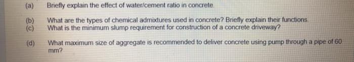 (a)
Briefly explain the effect of water/cement ratio in concrete.
(b)
What are the types of chemical admixtures used in concrete? Briefly explain their functions
(c)
What is the minimum slump requirement for construction of a concrete driveway?
What maximum size of aggregate is recommended to deliver concrete using pump through a pipe of 60
mm?
(d)
