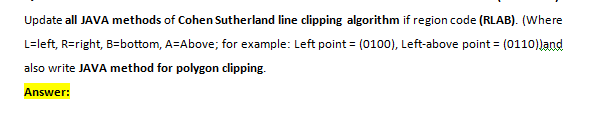 Update all JAVA methods of Cohen Sutherland line clipping algorithm if region code (RLAB). (Where
L=left, R=right, B=bottom, A=Above; for example: Left point = (0100), Left-above point = (0110)Jand
also write JAVA method for polygon clipping.
Answer:
