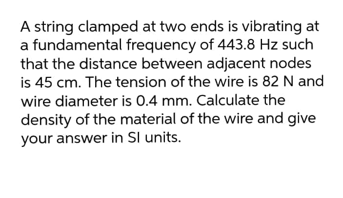 A string clamped at two ends is vibrating at
a fundamental frequency of 443.8 Hz such
that the distance between adjacent nodes
is 45 cm. The tension of the wire is 82 N and
wire diameter is 0.4 mm. Calculate the
density of the material of the wire and give
your answer in SI units.
