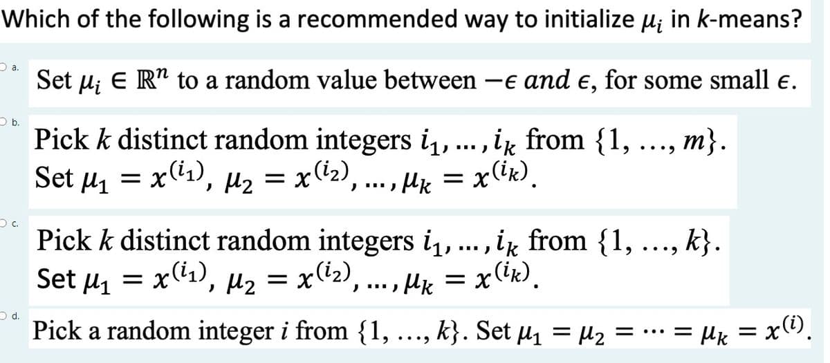 Which of the following is a recommended way to initialize µ; in k-means?
Set μ¿ E R¹ to a random value between-e and e, for some small €.
a.
b.
C.
d.
·9 ... 9
Pick k distinct random integers i₁, ..., ik from {1,
Set μ₁ = x(¹₁), µ₂ = x(²₂),..., Mk = x(ik).
m}.
Pick k distinct random integers i₁, ..., ik from {1,
Set μ₁ = x(¹₁), µ₂ = x(¹₂),..., µk = .
=
Mk x(
x(ik).
Pick a random integer i from {1,..., k}. Set μ₁ = M₂ = = µk = x(¹),
k}.