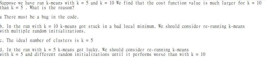 Suppose we have run k-means with k = 5 and k = 10 We find that the cost function value is much larger for k= 10
than k 5. What is the reason?
a There must be a bug in the code.
b. In the run with k = 10 k-means got stuck in a bad local minimum. We should consider re-running k-means
with multiple random initializations.
c. The ideal number of clusters is k = 5
d. In the run with k = 5 k-means got lucky. We should consider re-running k-means
with k 5 and different random initializations until it performs worse than with k = 10