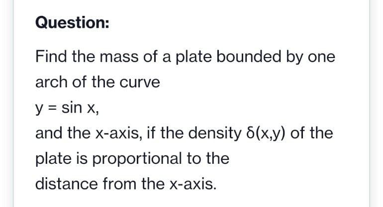Question:
Find the mass of a plate bounded by one
arch of the curve
y = sin x,
and the x-axis, if the density 6(x,y) of the
plate is proportional to the
distance from the x-axis.
