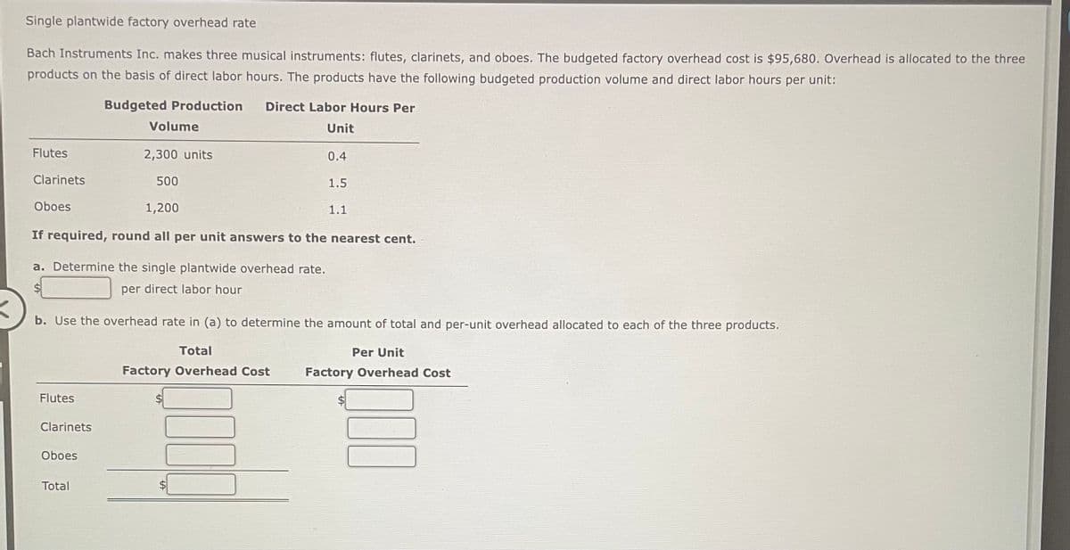 Single plantwide factory overhead rate
Bach Instruments Inc. makes three musical instruments: flutes, clarinets, and oboes. The budgeted factory overhead cost is $95,680. Overhead is allocated to the three
products on the basis of direct labor hours. The products have the following budgeted production volume and direct labor hours per unit:
Flutes
Clarinets
Oboes
Flutes
Budgeted Production Direct Labor Hours Per
Unit
a. Determine the single plantwide overhead rate.
per direct labor hour
Clarinets
Volume
1,200
If required, round all per unit answers to the nearest cent.
Oboes
2,300 units
500
Total
b. Use the overhead rate in (a) to determine the amount of total and per-unit overhead allocated to each of the three products.
0.4
Total
Factory Overhead Cost
1.5
LA
1.1
Per Unit
Factory Overhead Cost