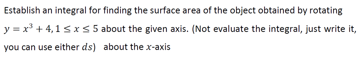 Establish an integral for finding the surface area of the object obtained by rotating
y = x³ + 4, 1 < x < 5 about the given axis. (Not evaluate the integral, just write it,
you can use either ds) about the x-axis
