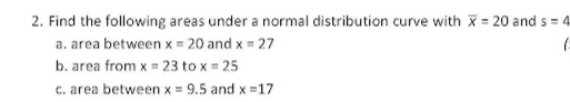 2. Find the following areas under a normal distribution curve with x = 20 and s = 4
a. area between x = 20 and x = 27
b. area from x = 23 to x = 25
c. area between x = 9.5 and x =17
