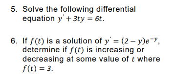 5. Solve the following differential
equation y'+ 3ty = 6t.
6. If f(t) is a solution of y = (2 – y)e-y,
determine if f(t) is increasing or
decreasing at some value of t where
f(t) = 3.
