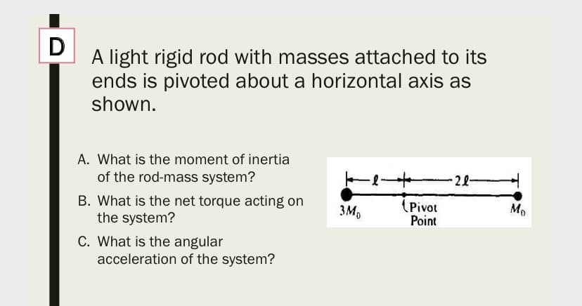D
A light rigid rod with masses attached to its
ends is pivoted about a horizontal axis as
shown.
A. What is the moment of inertia
of the rod-mass system?
-22
B. What is the net torque acting on
the system?
(Pivot
Point
3M,
Mo
C. What is the angular
acceleration of the system?
