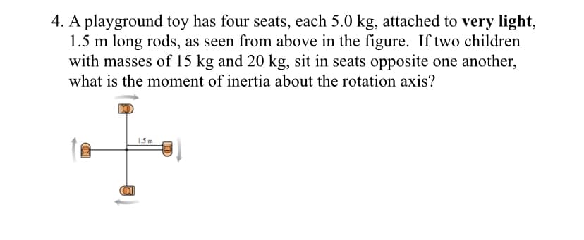 4. A playground toy has four seats, each 5.0 kg, attached to very light,
1.5 m long rods, as seen from above in the figure. If two children
with masses of 15 kg and 20 kg, sit in seats opposite one another,
what is the moment of inertia about the rotation axis?
1.5 m
