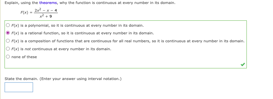 Explain, using the theorems, why the function is continuous at every number in its domain.
2x2 - x - 4
x2 + 9
F(x)
F(x) is a polynomial, so it is continuous at every number in its domain.
F(x) is a rational function, so it is continuous at every number in its domain.
O F(x) is a composition of functions that are continuous for all real numbers, so it is continuous at every number in its domain.
O F(x) is not continuous at every number in its domain.
none of these
State the domain. (Enter your answer using interval notation.)
