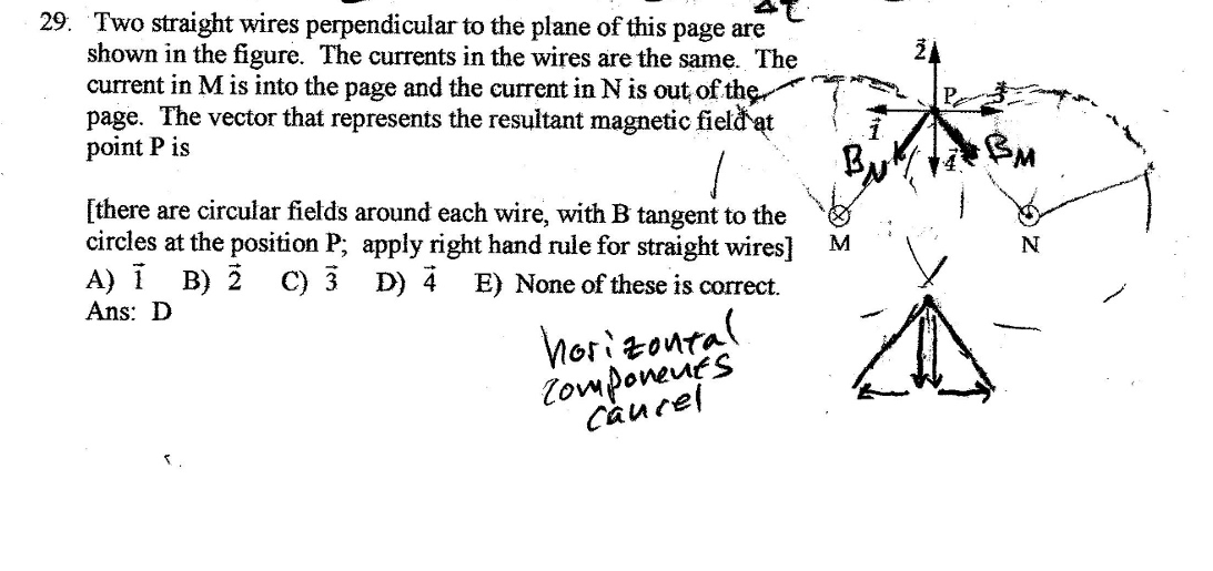 29. Two straight wires perpendicular to the plane of this page are
shown in the figure. The currents in the wires are the same. The
current in M is into the page and the current in N is out of the
page. The vector that represents the resultant magnetic field at
point P is
[there are circular fields around each wire, with B tangent to the
circles at the position P; apply right hand rule for straight wires]
A) 1 B) Ž C) 3 D) 4 E) None of these is correct.
Ans: D
horizontal
Components
Cancel
M
N