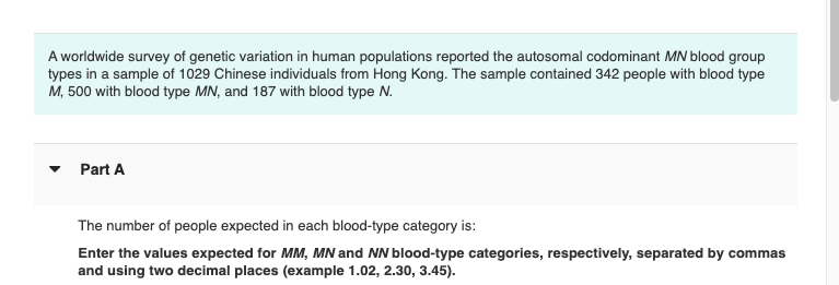 A worldwide survey of genetic variation in human populations reported the autosomal codominant MN blood group
types in a sample of 1029 Chinese individuals from Hong Kong. The sample contained 342 people with blood type
M, 500 with blood type MN, and 187 with blood type N.
Part A
The number of people expected in each blood-type category is:
Enter the values expected for MM, MN and NN blood-type categories, respectively, separated by commas
and using two decimal places (example 1.02, 2.30, 3.45).