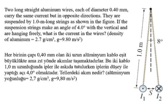 Two long straight aluminum wires, each of diameter 0.40 mm,
carry the same current but in opposite directions. They are
suspended by 1.0-m-long strings as shown in the figure. If the
suspension strings make an angle of 4.0° with the vertical and
are hanging freely, what is the current in the wires? (density
of aluminum = 2.7 g/cm', g-9.80 m/s?)
80
Her birinin çapı 0,40 mm olan iki uzun alüminyum kablo eşit
büyüklükte ama zıt yönde akımlar taşımaktadırlar. Bu iki kablo
1,0 m uzunluğunda ipler ile askıda tutulurken iplerin düşey ile
yaptığı açı 4,0° olmaktadır. Tellerdeki akım nedir? (alüminyum
yoğunluğu= 2,7 g/cm', g-9,80 m/s?)
12
1.0 m
