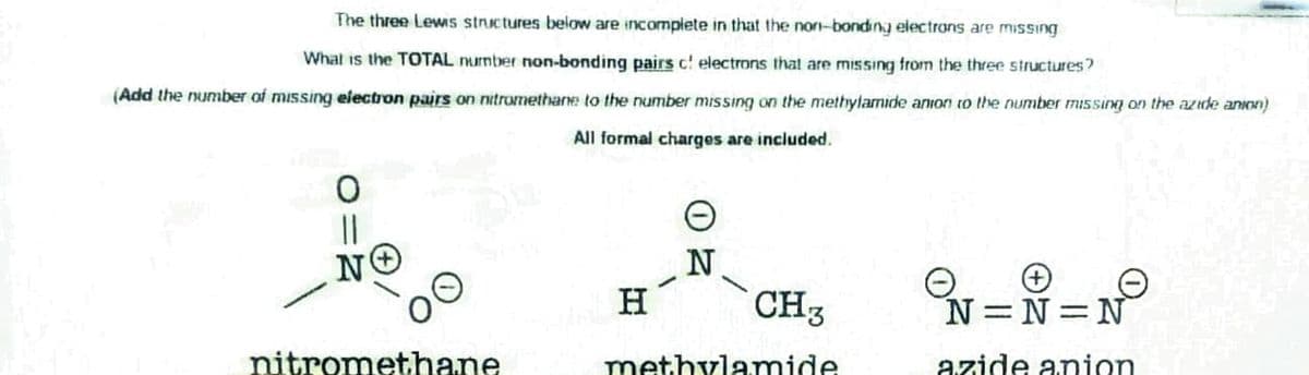 The three Lewis stnictures below are incomplete in that the non-bonding electrans are missing
What is the TOTAL nurnber non-bonding pairs c! electrons that are missing from the three structures?
(Add the number of missing electron pairs on nitromethane to the number missing on the methylamide anion to the number missing on the azide anion)
All formal charges are included.
||
N
H
CH3
N=N N
nitromethane
methylAmide
azide anion
