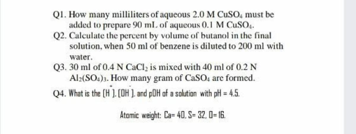 Q1. How many milliliters of aqueous 2.0 M CUSO, must be
added to prepare 90 ml. of aqueous 0.1 M CUSO4.
Q2. Calculate the percent by volume of butanol in the final
solution, when 50 ml of benzene is diluted to 200 ml with
water.
Q3. 30 ml of 0.4 N CaCl, is mixed with 40 ml of 0.2 N
Al:(SO.)3. How many gram of CaSO4 are formed.
Q4. What is the (H ). [OH ), and pOH of a solution with pH = 4.5.
%3D
Atamic weight: Ca= 4O, S= 32, 0= 16.
