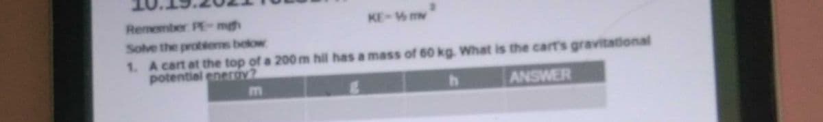 Remember PE-mgh
KE- mv
Solve the probtems below
1. A cart at the top of a 200 m hil has a mass of 60 kg. What is the cart's gravitational
potential eneroy?
ANSWER
