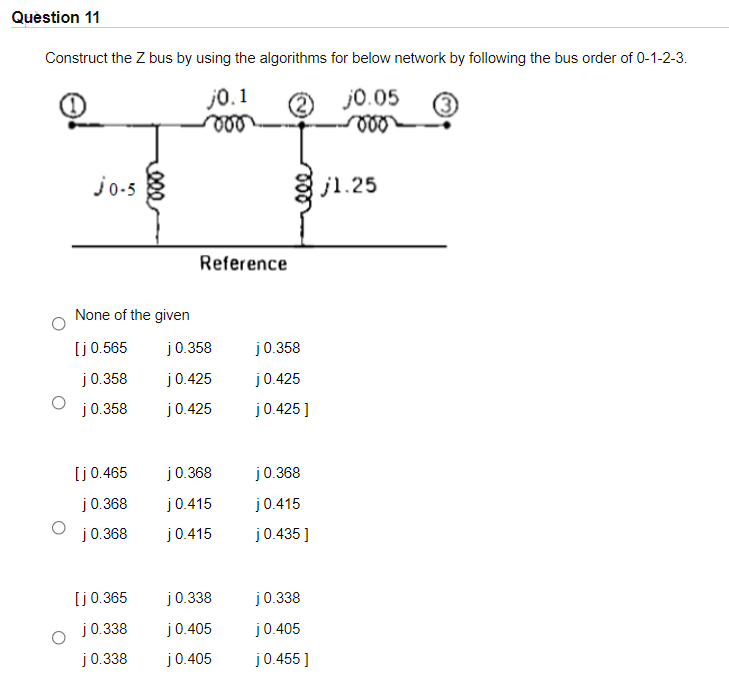 Question 11
Construct the Z bus by using the algorithms for below network by following the bus order of 0-1-2-3.
j0. 1
ll
j0.05
jo-5
j1.25
Reference
None of the given
[j0.565
j0.358
j0.358
j0.358
j0.425
j0.425
j0.358
j0.425
j0.425]
[j0.465
j0.368
j0.368
j0.368
j0.415
j0.415
j0.368
j0.415
j0.435 ]
[j0.365
j0.338
j0.338
j0.338
j0.405
j0.405
j0.338
j0.405
j0.455 ]

