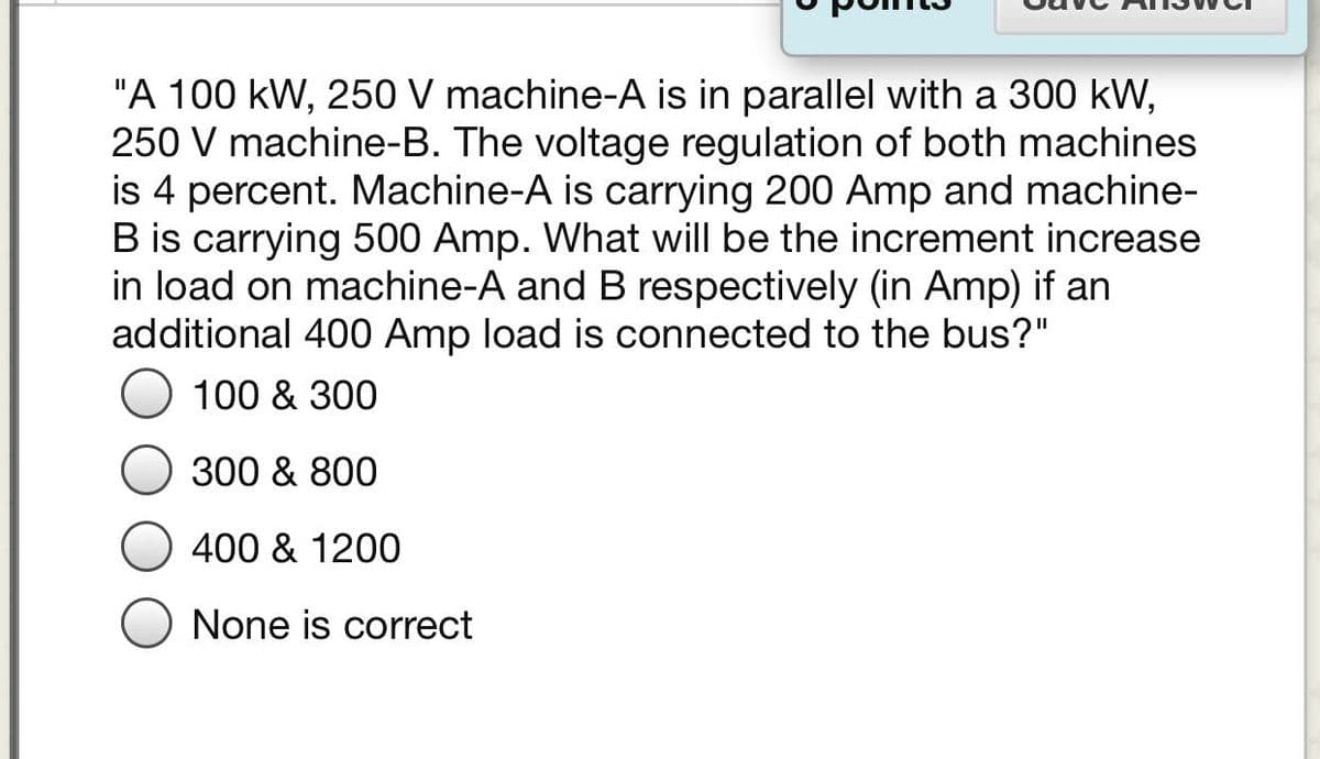 "A 100 kW, 250 V machine-A is in parallel with a 300 kW,
250 V machine-B. The voltage regulation of both machines
is 4 percent. Machine-A is carrying 200 Amp and machine-
B is carrying 500 Amp. What will be the increment increase
in load on machine-A and B respectively (in Amp) if an
additional 400 Amp load is connected to the bus?"
100 & 300
300 & 800
400 & 1200
None is correct
