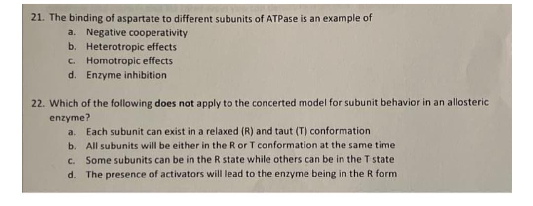 21. The binding of aspartate to different subunits of ATPase is an example of
a. Negative cooperativity
b. Heterotropic effects
Homotropic effects
d. Enzyme inhibition
C.
22. Which of the following does not apply to the concerted model for subunit behavior in an allosteric
enzyme?
a.
Each subunit can exist in a relaxed (R) and taut (T) conformation
b. All subunits will be either in the R or T conformation at the same time
C. Some subunits can be in the R state while others can be in the T state
d. The presence of activators will lead to the enzyme being in the R form
