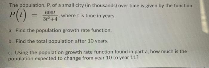 The population, P, of a small city (in thousands) over time is given by the function
P(t)
600t
%3D
where t is time in years.
3t2 +4
a. Find the population growth rate function.
b. Find the total population after 10 years.
c. Using the population growth rate function found in part a, how much is the
population expected to change from year 10 to year 11?
