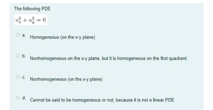 The following PDE
u + u =
O a. Homogeneous (on the x-y plane)
Ob.
Nonhomogeneous on the x-y plane, but it is homogeneous on the first quadrant.
OC. Nonhomogeneous (on the x-y plane)
od.
Cannot be said to be homogeneous or not, because it is not a linear PDE
