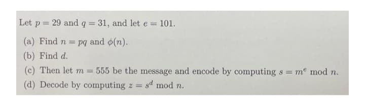 Let p = 29 and q = 31, and let e =
= 101.
%3D
(a) Find n =
pq and o(n).
(b) Find d.
(c) Then let m = 555 be the message and encode by computing s me mod n.
(d) Decode by computing z = sd mod n.
