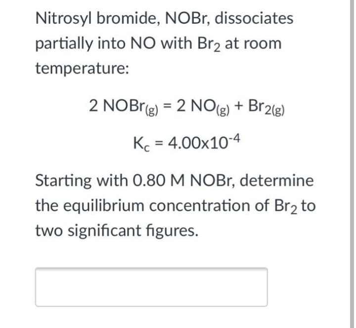 Nitrosyl bromide, NOBR, dissociates
partially into NO with Br2 at room
temperature:
2 NOBr(g) = 2 NO(g)
+ Br2(g)
%3D
Kc = 4.00x10-4
Starting with 0.80 M NOBR, determine
the equilibrium concentration of Br2 to
two significant figures.
