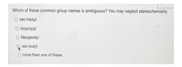 Which of these common group names is ambiguous? You may neglect stereochemistry.
O sec-hexyl
O isopropyl
O Neopentyl
Q sec-butyl
O more than one of these.
