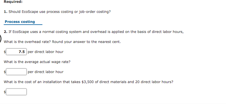 Required:
1. Should EcoScape use process costing or job-order costing?
Process costing
2. If EcoScape uses a normal costing system and overhead is applied on the basis of direct labor hours,
What is the overhead rate? Round your answer to the nearest cent.
7.5 per direct labor hour
What is the average actual wage rate?
per direct labor hour
What is the cost of an installation that takes $3,500 of direct materials and 20 direct labor hours?
