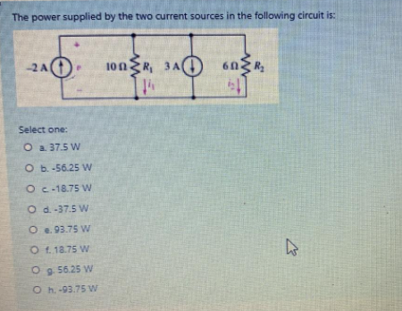The power supplied by the two current sources in the following circuit is:
100R, 3A)
60
2A
Select one:
O a 37.5 W
O b.-56.25 W
Oc-18.75 W
O d-37.5 W
O e. 93.75 VW
O f. 18.75 W
O g 56.25 VW
O h. -93.75 W
