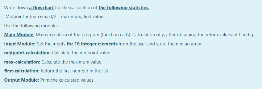 Write down a flowchart for the calculation of the following statistics:
Midpoint = (min+max)/2, maximum, first value.
Use the following modules.
Main Module: Main execution of the program (function calls). Calculation of y, after obtaining the return values of f and g.
Input Module: Get the inputs for 10 integer elements from the user and store them in an array.
midpoint-calculation: Calculate the midpoint value.
max-calculation: Calculate the maximum value.
first-calculation: Return the first number in the list.
Output Module: Print the calculated values.
