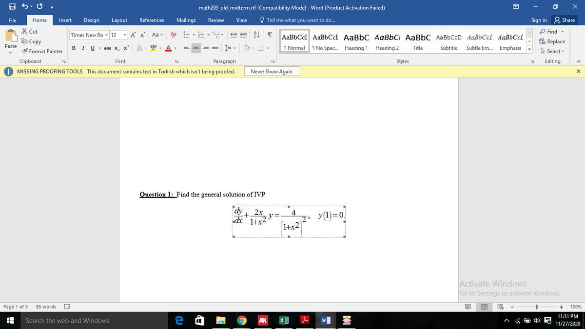 math203_old_midterm.rtf [Compatibility Mode] - Word (Product Activation Failed)
File
Home
Insert
Design
Layout
References
Mailings
Review
View
O Tell me what you want to do...
Sign in 2 Share
X Cut
P Find -
Times New Ro - 12
A A
Aa -
AaBbCcI AABBCCI AaBbC AaBbC AaBbC AaBbCcD AaBbCcl AaBbCcl
自Copy
ab. Replace
I No Spac. Heading 1
Paste
BIU - abe X, x*
A - aly
I Normal
Heading 2
Subtle Em. Emphasis
Title
Subtitle
Format Painter
A Select -
Clipboard
Font
Paragraph
Styles
Editing
O MISSING PROOFING TOOLS This document contains text in Turkish which isn't being proofed.
Never Show Again
Question 1: Find the general solution of IVP
dy
+2x y=
4
dx' 1+x2
y(1)= 0.
1+x2
Activate Windows
Go to Settings to activate Windows.
Page 1 of 5
85 words
100%
11:31 PM
Search the web and Windows
AK
11/27/2020
