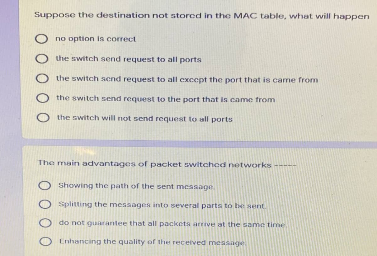 Suppose the destination not stored in the MAC table, what will happen
no option is correct
the switch send request to all ports
the switch send request to all except the port that is came from
the switch send request to the port that is came from
the switch will not send request to all ports
The main advantages of packet switched networks
Showing the path of the sent message.
Splitting the messages into several parts to be sent.
do not guarantee that all packets arrive at the same time.
Enhancing the quality of the received message.
