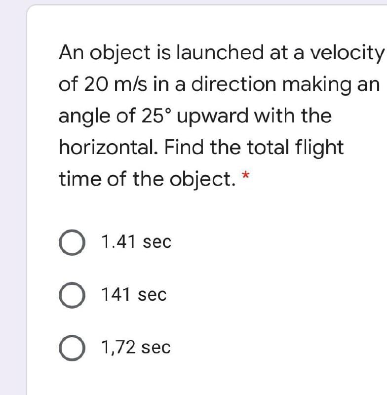 An object is launched at a velocity
of 20 m/s in a direction making an
angle of 25° upward with the
horizontal. Find the total flight
time of the object. *
O 1.41 sec
O 141 sec
O 1,72 sec
