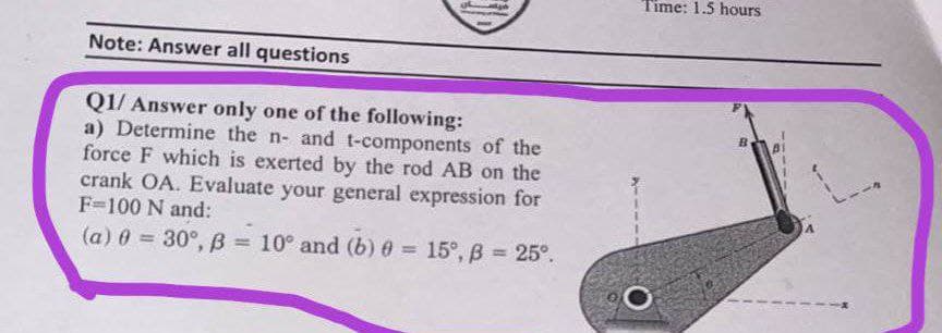 Time: 1.5 hours
Note: Answer all questions
Q1/ Answer only one of the following:
a) Determine the n- and t-components of the
force F which is exerted by the rod AB on the
crank OA. Evaluate your general expression for
F=100 N and:
B.
(a) 0 = 30°, B = 10° and (b) 0 = .
15°, B = 25°.
%3D
%3D
%3D
